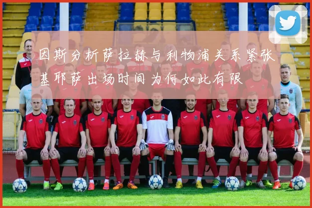 因斯分析萨拉赫与利物浦关系紧张基耶萨出场时间为何如此有限