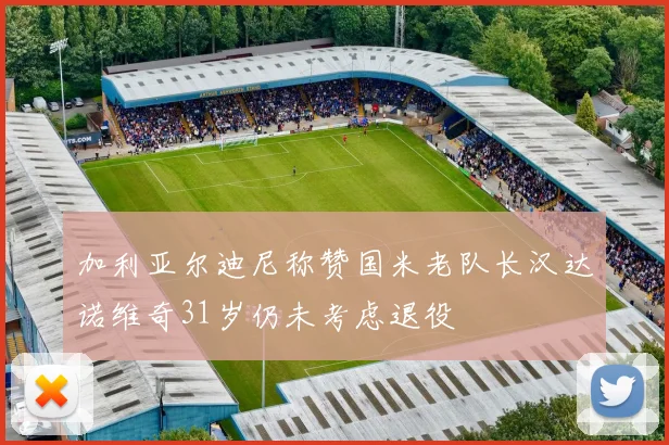 加利亚尔迪尼称赞国米老队长汉达诺维奇31岁仍未考虑退役