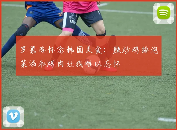 罗慕洛怀念韩国美食：辣炒鸡排泡菜汤和烤肉让我难以忘怀
