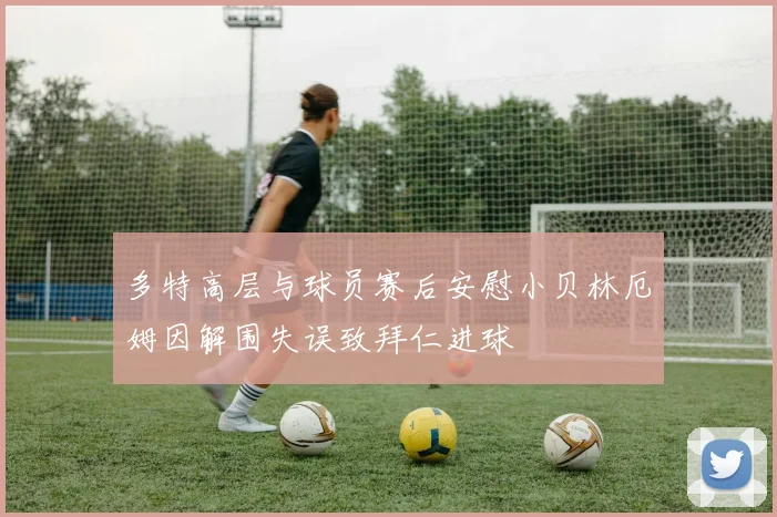 多特高层与球员赛后安慰小贝林厄姆因解围失误致拜仁进球