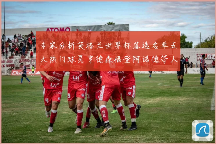 专家分析英格兰世界杯落选名单五大热门球员亨德森福登阿诺德等人引发热议