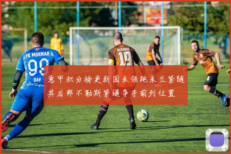 意甲积分榜更新国米领跑米兰紧随其后那不勒斯紧逼争夺前列位置