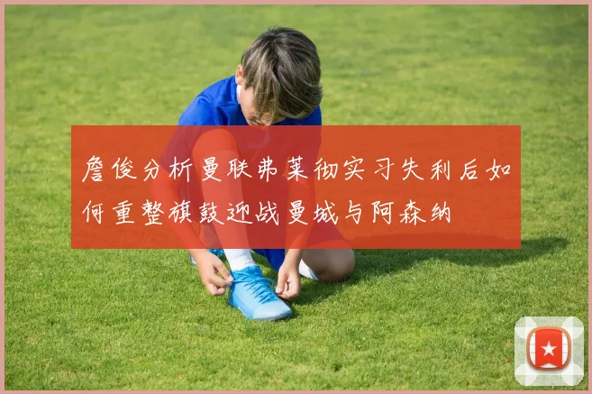 詹俊分析曼联弗莱彻实习失利后如何重整旗鼓迎战曼城与阿森纳