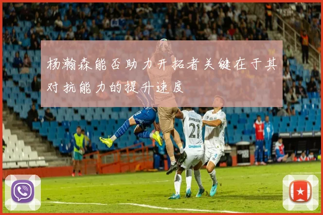 杨瀚森能否助力开拓者关键在于其对抗能力的提升速度
