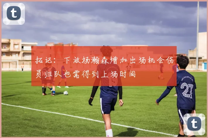 拓记：下放杨瀚森增加出场机会伤员归队也需得到上场时间