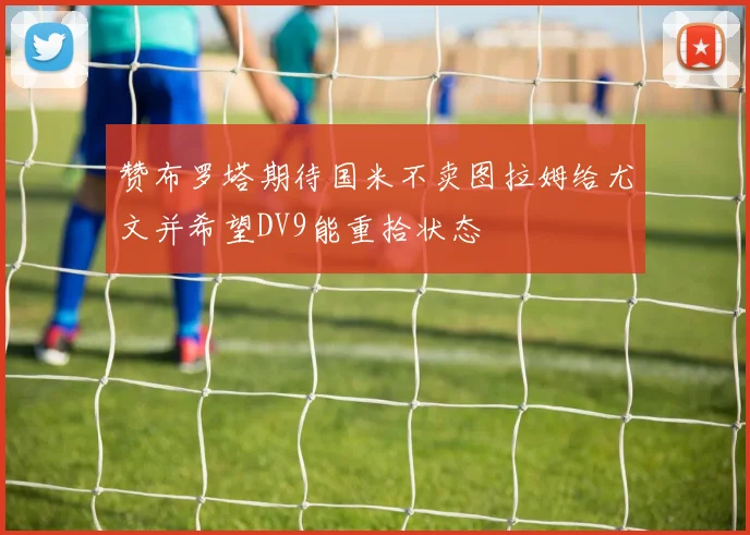 赞布罗塔期待国米不卖图拉姆给尤文并希望DV9能重拾状态