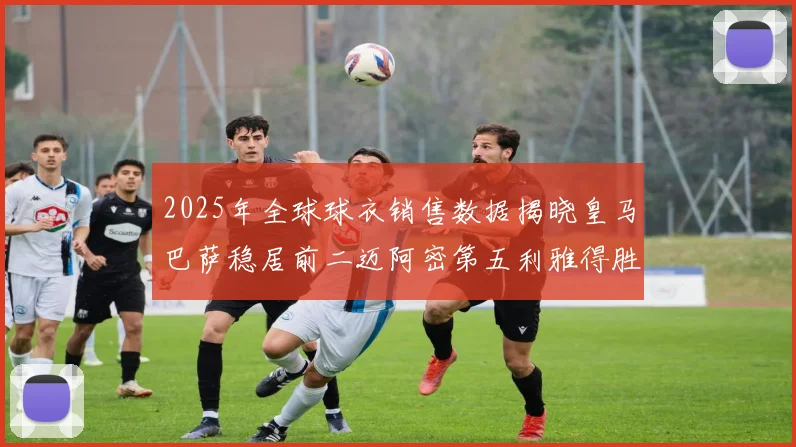 2025年全球球衣销售数据揭晓皇马巴萨稳居前二迈阿密第五利雅得胜利第十