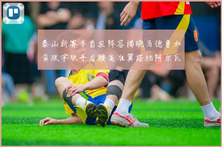 泰山新赛季首发阵容揭晓马德鲁加黄政宇联手后腰高准翼搭档阿尔瓦罗