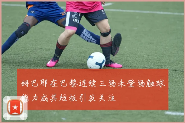 姆巴耶在巴黎连续三场未登场触球能力成其短板引发关注