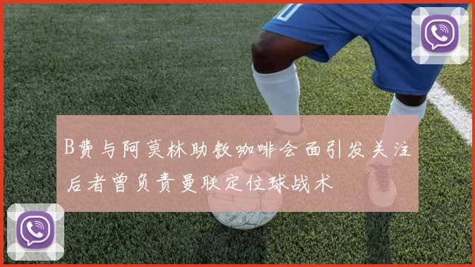 B费与阿莫林助教咖啡会面引发关注后者曾负责曼联定位球战术