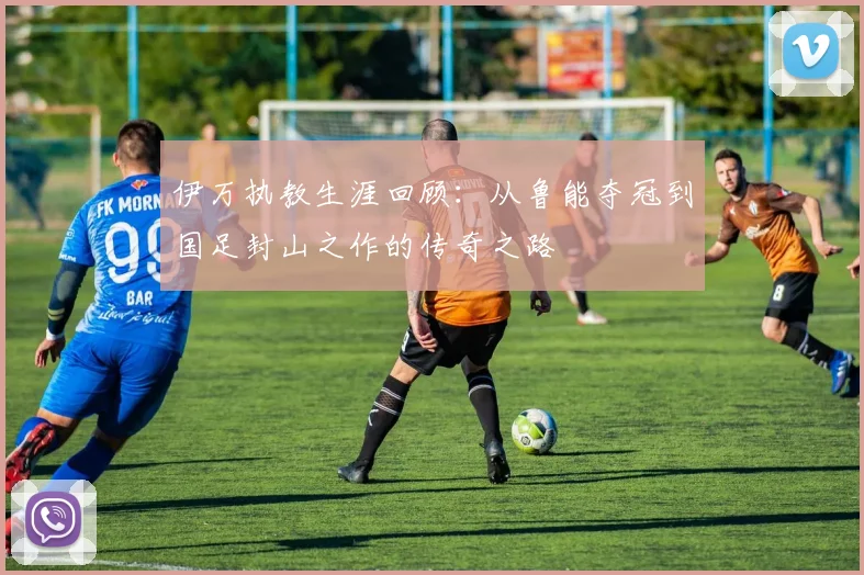 伊万执教生涯回顾：从鲁能夺冠到国足封山之作的传奇之路