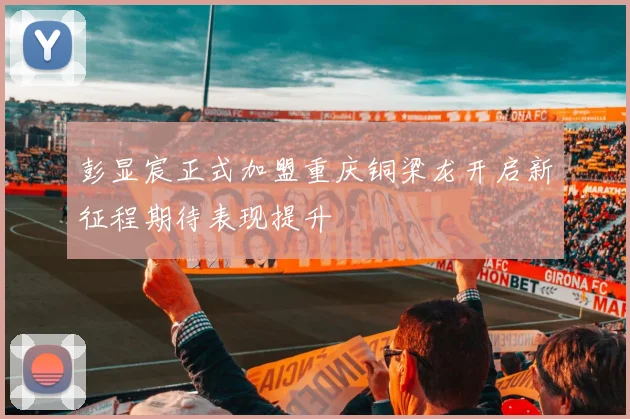 彭显宸正式加盟重庆铜梁龙开启新征程期待表现提升