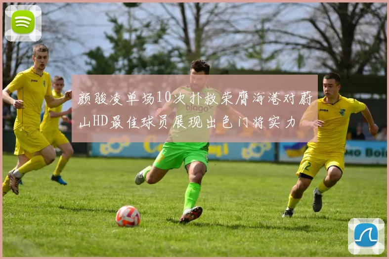 颜骏凌单场10次扑救荣膺海港对蔚山HD最佳球员展现出色门将实力