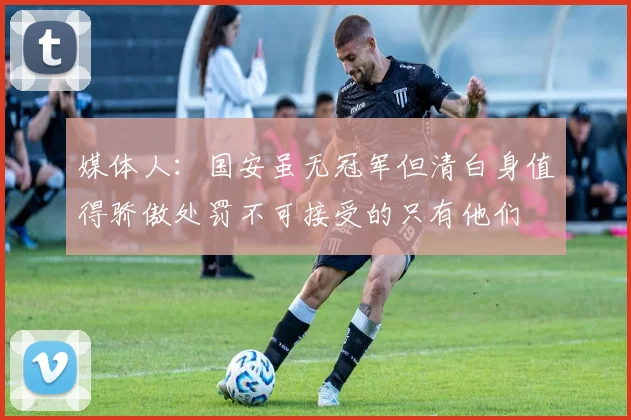 媒体人：国安虽无冠军但清白身值得骄傲处罚不可接受的只有他们