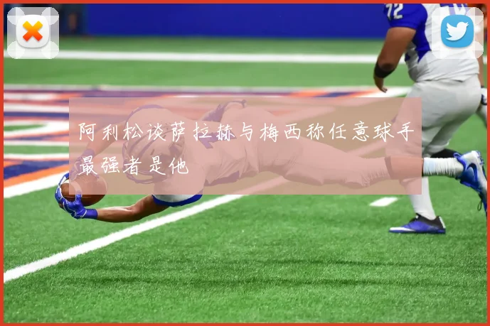 阿利松谈萨拉赫与梅西称任意球手最强者是他