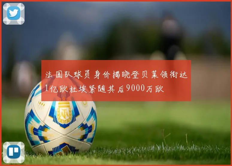 法国队球员身价揭晓登贝莱领衔达1亿欧杜埃紧随其后9000万欧